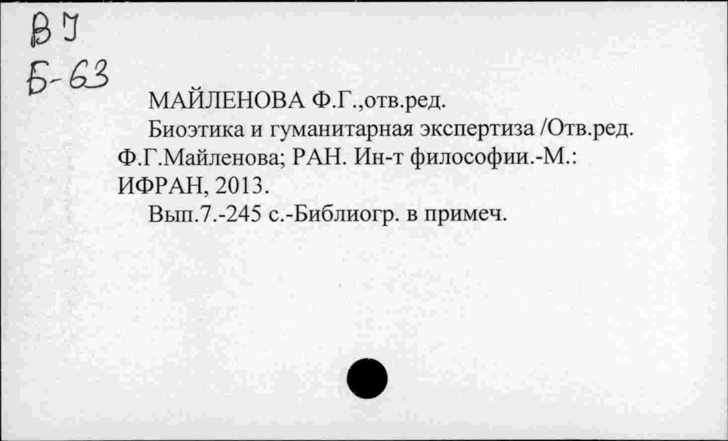 ﻿МАЙЛЕНОВА Ф.Г.,отв.ред.
Биоэтика и гуманитарная экспертиза /Отв.ред.
Ф.Г.Майленова; РАН. Ин-т философии.-М.: ИФРАН, 2013.
Вып.7.-245 с.-Библиогр. в примеч.